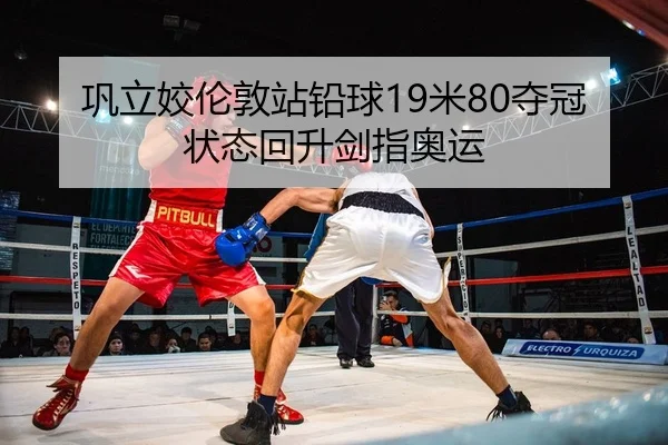 巩立姣伦敦站铅球19米80夺冠状态回升剑指奥运